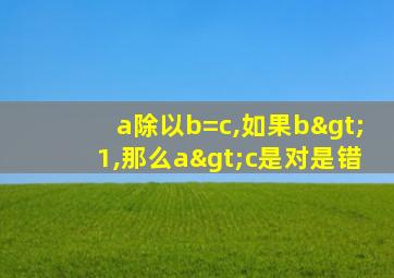 a除以b=c,如果b>1,那么a>c是对是错